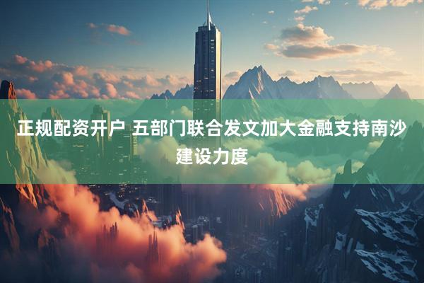 正规配资开户 五部门联合发文加大金融支持南沙建设力度