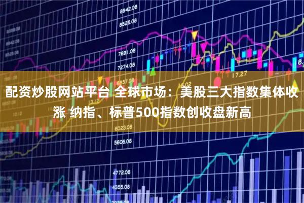 配资炒股网站平台 全球市场：美股三大指数集体收涨 纳指、标普500指数创收盘新高