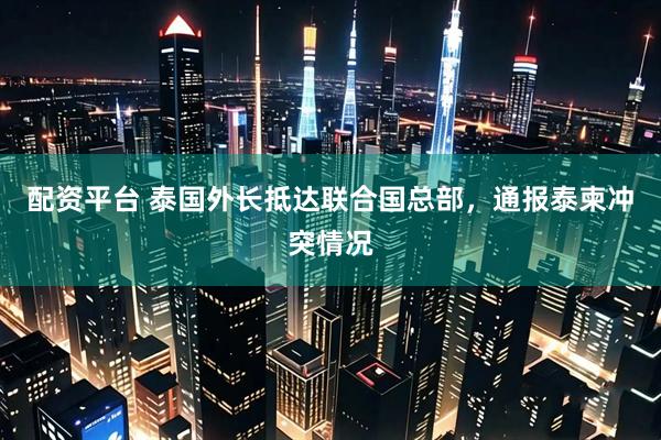 配资平台 泰国外长抵达联合国总部，通报泰柬冲突情况