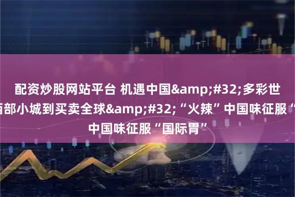 配资炒股网站平台 机遇中国&#32;多彩世界｜从西部小城到买卖全球&#32;“火辣”中国味征服“国际胃”