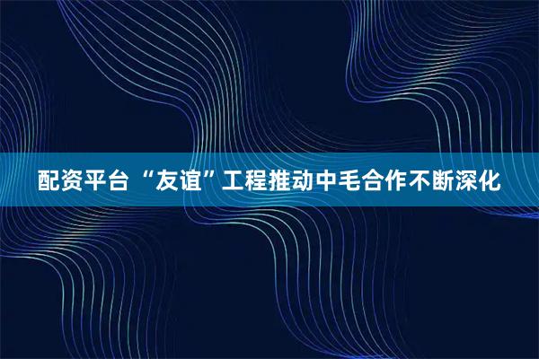 配资平台 “友谊”工程推动中毛合作不断深化