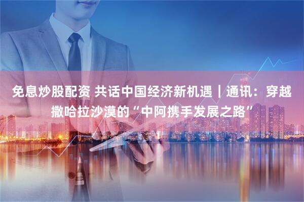 免息炒股配资 共话中国经济新机遇｜通讯：穿越撒哈拉沙漠的“中阿携手发展之路”