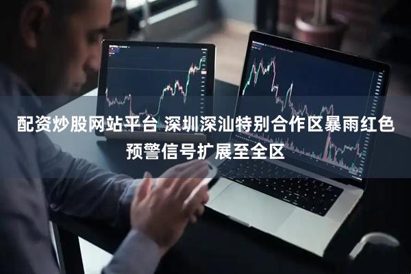 配资炒股网站平台 深圳深汕特别合作区暴雨红色预警信号扩展至全区