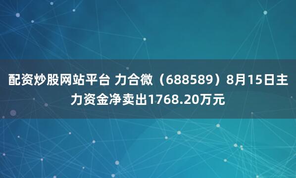 配资炒股网站平台 力合微（688589）8月15日主力资金净卖出1768.20万元