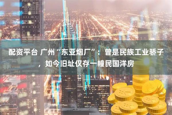 配资平台 广州“东亚烟厂”：曾是民族工业骄子，如今旧址仅存一幢民国洋房