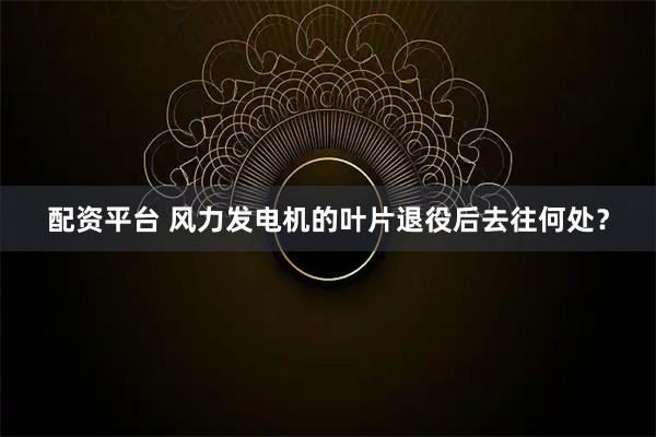 配资平台 风力发电机的叶片退役后去往何处？