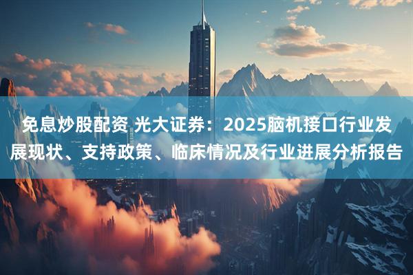 免息炒股配资 光大证券：2025脑机接口行业发展现状、支持政策、临床情况及行业进展分析报告