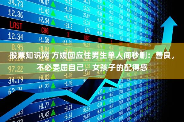 股票知识网 方媛回应住男生单人间秒删：善良，不必委屈自己，女孩子的配得感