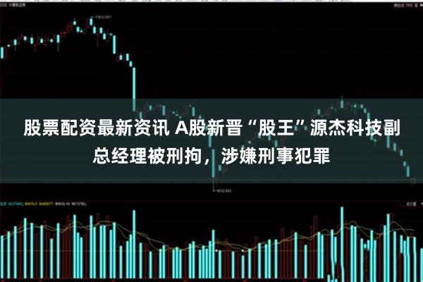 股票配资最新资讯 A股新晋“股王”源杰科技副总经理被刑拘，涉嫌刑事犯罪