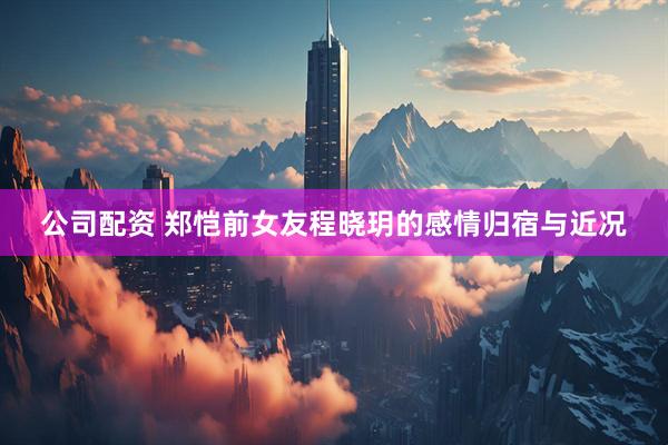 公司配资 郑恺前女友程晓玥的感情归宿与近况