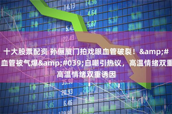 十大股票配资 孙俪厦门拍戏眼血管破裂！'血管被气爆'自嘲引热议，高温情绪双重诱因