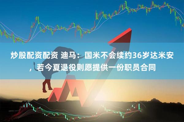 炒股配资配资 迪马：国米不会续约36岁达米安，若今夏退役则愿提供一份职员合同