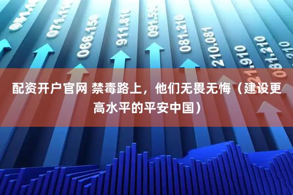 配资开户官网 禁毒路上，他们无畏无悔（建设更高水平的平安中国）