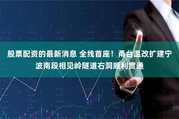 股票配资的最新消息 全线首座！甬台温改扩建宁波南段相见岭隧道右洞顺利贯通