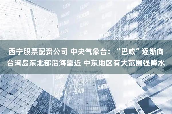 西宁股票配资公司 中央气象台：“巴威”逐渐向台湾岛东北部沿海靠近 中东地区有大范围强降水
