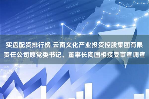 实盘配资排行榜 云南文化产业投资控股集团有限责任公司原党委书记、董事长陶国相接受审查调查