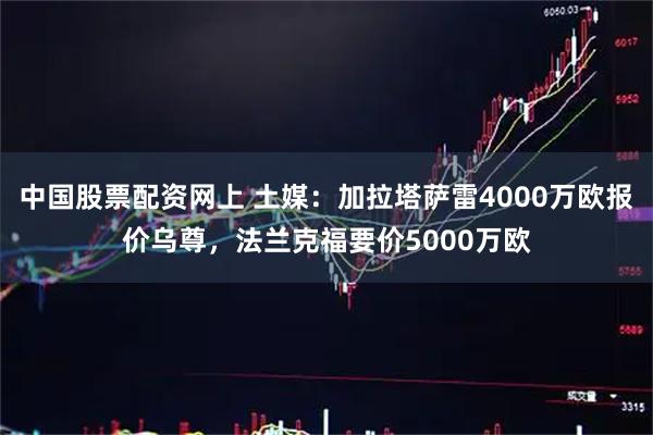 中国股票配资网上 土媒：加拉塔萨雷4000万欧报价乌尊，法兰克福要价5000万欧