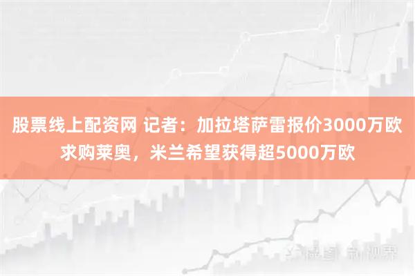 股票线上配资网 记者：加拉塔萨雷报价3000万欧求购莱奥，米兰希望获得超5000万欧