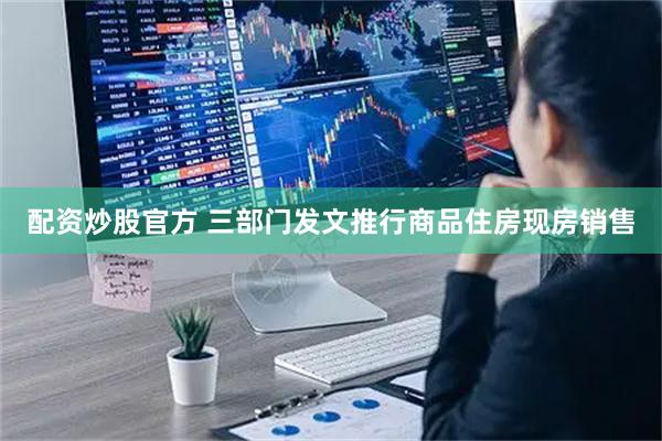 配资炒股官方 三部门发文推行商品住房现房销售