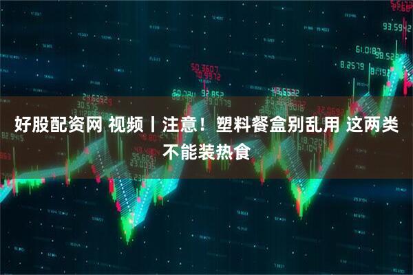 好股配资网 视频丨注意！塑料餐盒别乱用 这两类不能装热食