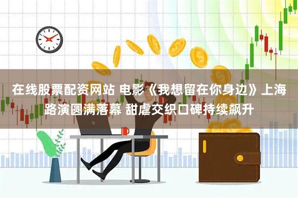 在线股票配资网站 电影《我想留在你身边》上海路演圆满落幕 甜虐交织口碑持续飙升
